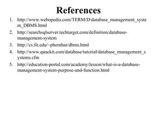 References
1. http://www.webopedia.com/TERM/D/database_management_syste
m_DBMS.html
2. http://searchsqlserver.techtarget.com/definition/database-
management-system
3. http://cs.fit.edu/~pbernhar/dbms.html
4. http://www.quackit.com/database/tutorial/database_management_s
ystems.cfm
5. http://education-portal.com/academy/lesson/what-is-a-database-
management-system-purpose-and-function.html
 
