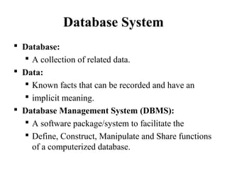 Database System
 Database:
 A collection of related data.
 Data:
 Known facts that can be recorded and have an
 implicit meaning.
 Database Management System (DBMS):
 A software package/system to facilitate the
 Define, Construct, Manipulate and Share functions
of a computerized database.
 