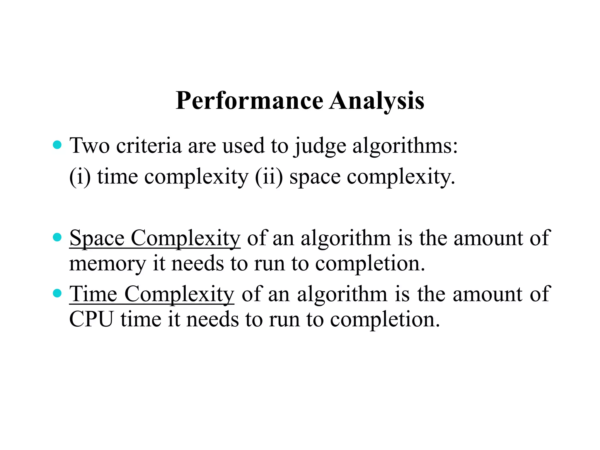 Performance Analysis
 Two criteria are used to judge algorithms:
(i) time complexity (ii) space complexity.
 Space Complexity of an algorithm is the amount of
memory it needs to run to completion.
 Time Complexity of an algorithm is the amount of
CPU time it needs to run to completion.
 
