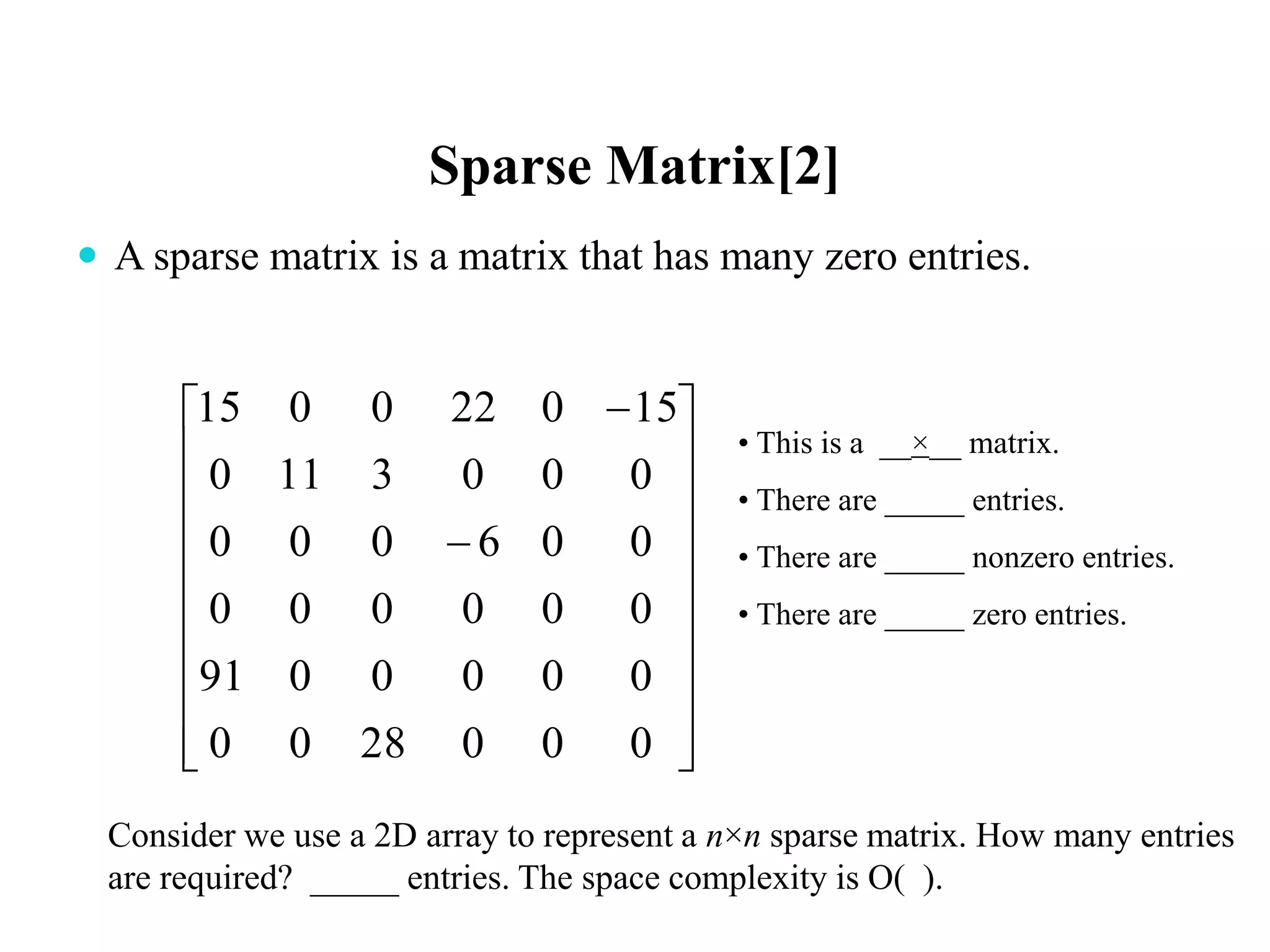 Sparse Matrix[2]
 A sparse matrix is a matrix that has many zero entries.






















0002800
0000091
000000
006000
0003110
150220015
• This is a __×__ matrix.
• There are _____ entries.
• There are _____ nonzero entries.
• There are _____ zero entries.
Consider we use a 2D array to represent a n×n sparse matrix. How many entries
are required? _____ entries. The space complexity is O( ).
 