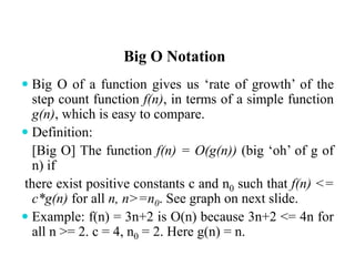 Big O Notation
 Big O of a function gives us ‘rate of growth’ of the
step count function f(n), in terms of a simple function
g(n), which is easy to compare.
 Definition:
[Big O] The function f(n) = O(g(n)) (big ‘oh’ of g of
n) if
there exist positive constants c and n0 such that f(n) <=
c*g(n) for all n, n>=n0. See graph on next slide.
 Example: f(n) = 3n+2 is O(n) because 3n+2 <= 4n for
all n >= 2. c = 4, n0 = 2. Here g(n) = n.
 