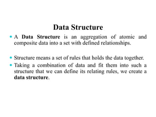 Data Structure
 A Data Structure is an aggregation of atomic and
composite data into a set with defined relationships.
 Structure means a set of rules that holds the data together.
 Taking a combination of data and fit them into such a
structure that we can define its relating rules, we create a
data structure.
 