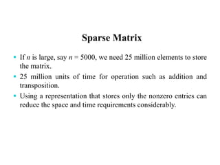 Sparse Matrix
 If n is large, say n = 5000, we need 25 million elements to store
the matrix.
 25 million units of time for operation such as addition and
transposition.
 Using a representation that stores only the nonzero entries can
reduce the space and time requirements considerably.
 
