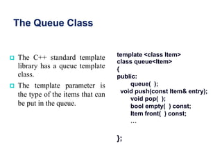 The Queue Class
 The C++ standard template
library has a queue template
class.
 The template parameter is
the type of the items that can
be put in the queue.
template <class Item>
class queue<Item>
{
public:
queue( );
void push(const Item& entry);
void pop( );
bool empty( ) const;
Item front( ) const;
…
};
 