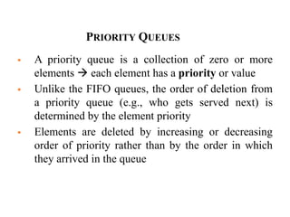 25
PRIORITY QUEUES
 A priority queue is a collection of zero or more
elements  each element has a priority or value
 Unlike the FIFO queues, the order of deletion from
a priority queue (e.g., who gets served next) is
determined by the element priority
 Elements are deleted by increasing or decreasing
order of priority rather than by the order in which
they arrived in the queue
 