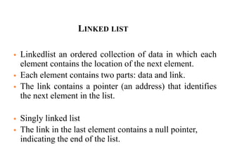 LINKED LIST
 Linkedlist an ordered collection of data in which each
element contains the location of the next element.
 Each element contains two parts: data and link.
 The link contains a pointer (an address) that identifies
the next element in the list.
 Singly linked list
 The link in the last element contains a null pointer,
indicating the end of the list.
 