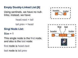 36
header trailer
Empty Doubly-Linked List:[6]
Using sentinels, we have no null-
links; instead, we have:
head.next = tail
tail.prev = head
Singl Node List:
Size = 1
This single node is the first node,
and also is the last node:
first node is head.next
last node is tail.prev
trailerheader
first last
 
