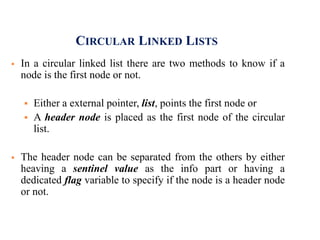 CIRCULAR LINKED LISTS
 In a circular linked list there are two methods to know if a
node is the first node or not.
 Either a external pointer, list, points the first node or
 A header node is placed as the first node of the circular
list.
 The header node can be separated from the others by either
heaving a sentinel value as the info part or having a
dedicated flag variable to specify if the node is a header node
or not.
 