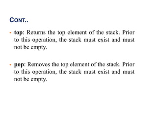 CONT..
 top: Returns the top element of the stack. Prior
to this operation, the stack must exist and must
not be empty.
 pop: Removes the top element of the stack. Prior
to this operation, the stack must exist and must
not be empty.
 