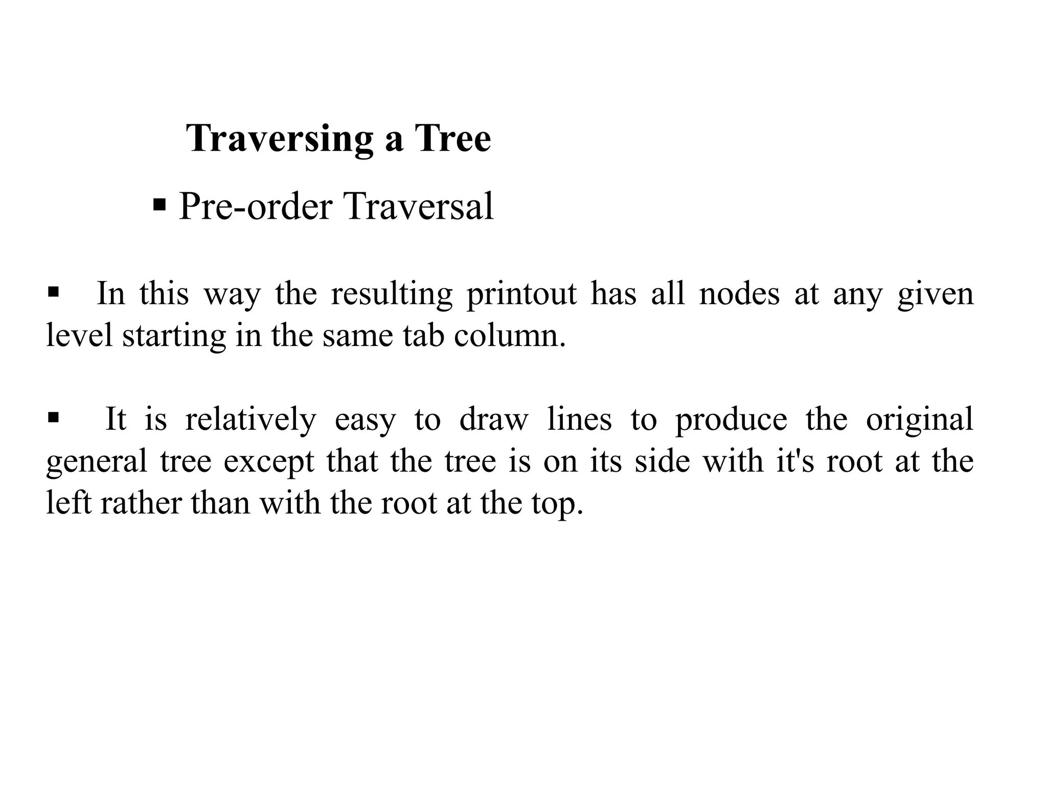 Traversing a Tree
 Pre-order Traversal
 In this way the resulting printout has all nodes at any given
level starting in the same tab column.
 It is relatively easy to draw lines to produce the original
general tree except that the tree is on its side with it's root at the
left rather than with the root at the top.
 