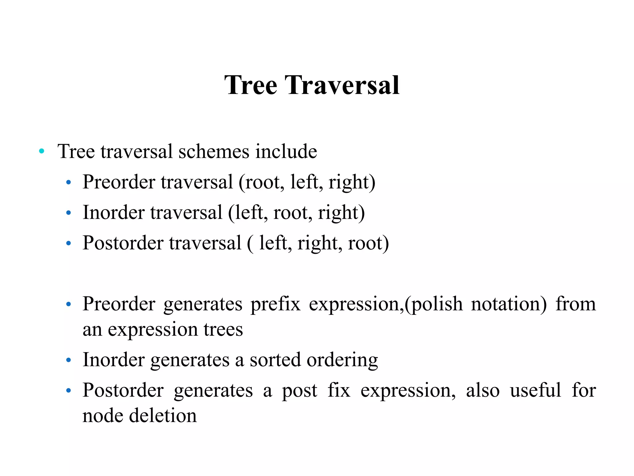Tree Traversal
• Tree traversal schemes include
• Preorder traversal (root, left, right)
• Inorder traversal (left, root, right)
• Postorder traversal ( left, right, root)
• Preorder generates prefix expression,(polish notation) from
an expression trees
• Inorder generates a sorted ordering
• Postorder generates a post fix expression, also useful for
node deletion
 