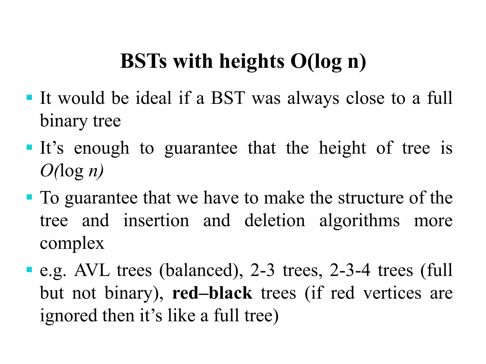BSTs with heights O(log n)
 It would be ideal if a BST was always close to a full
binary tree
 It’s enough to guarantee that the height of tree is
O(log n)
 To guarantee that we have to make the structure of the
tree and insertion and deletion algorithms more
complex
 e.g. AVL trees (balanced), 2-3 trees, 2-3-4 trees (full
but not binary), red–black trees (if red vertices are
ignored then it’s like a full tree)
 
