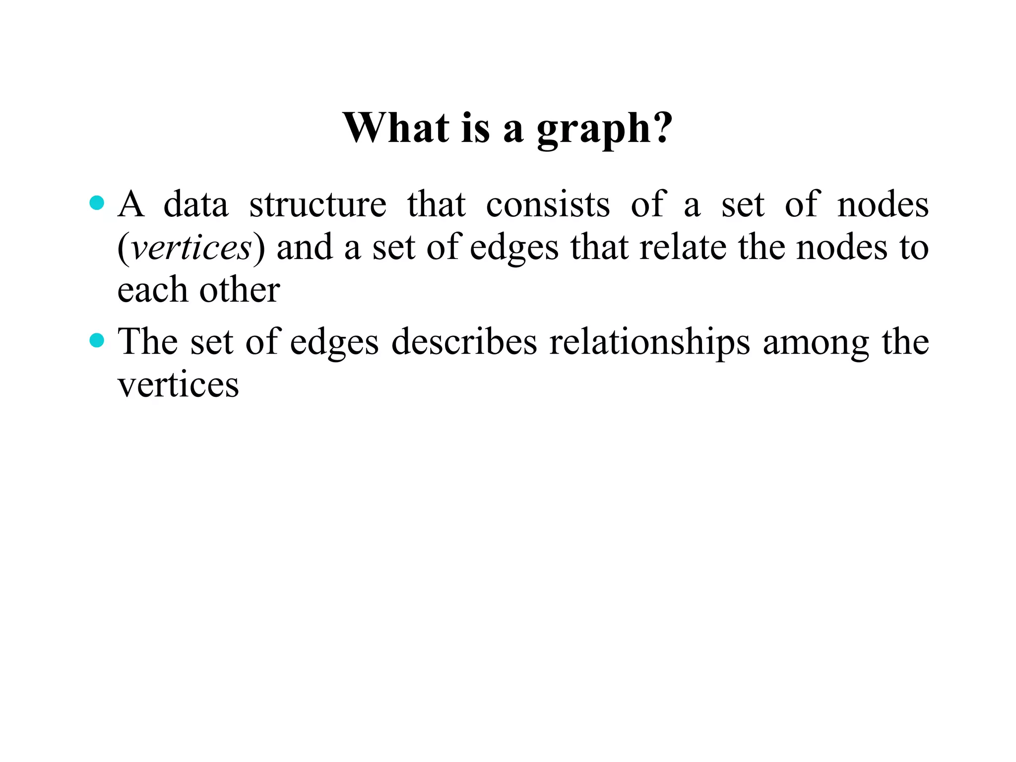 What is a graph?
 A data structure that consists of a set of nodes
(vertices) and a set of edges that relate the nodes to
each other
 The set of edges describes relationships among the
vertices
 