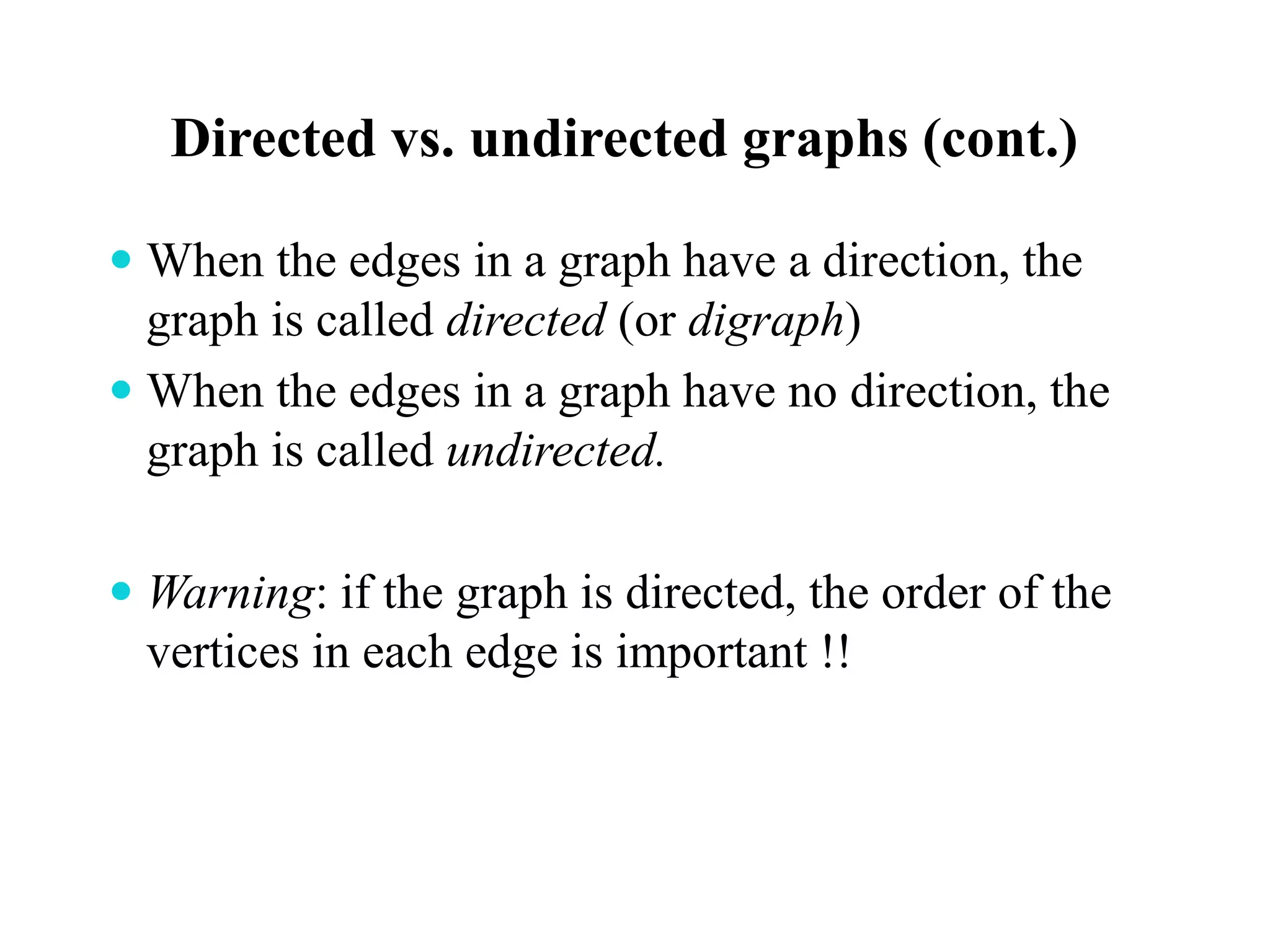 Directed vs. undirected graphs (cont.)
 When the edges in a graph have a direction, the
graph is called directed (or digraph)
 When the edges in a graph have no direction, the
graph is called undirected.
 Warning: if the graph is directed, the order of the
vertices in each edge is important !!
 