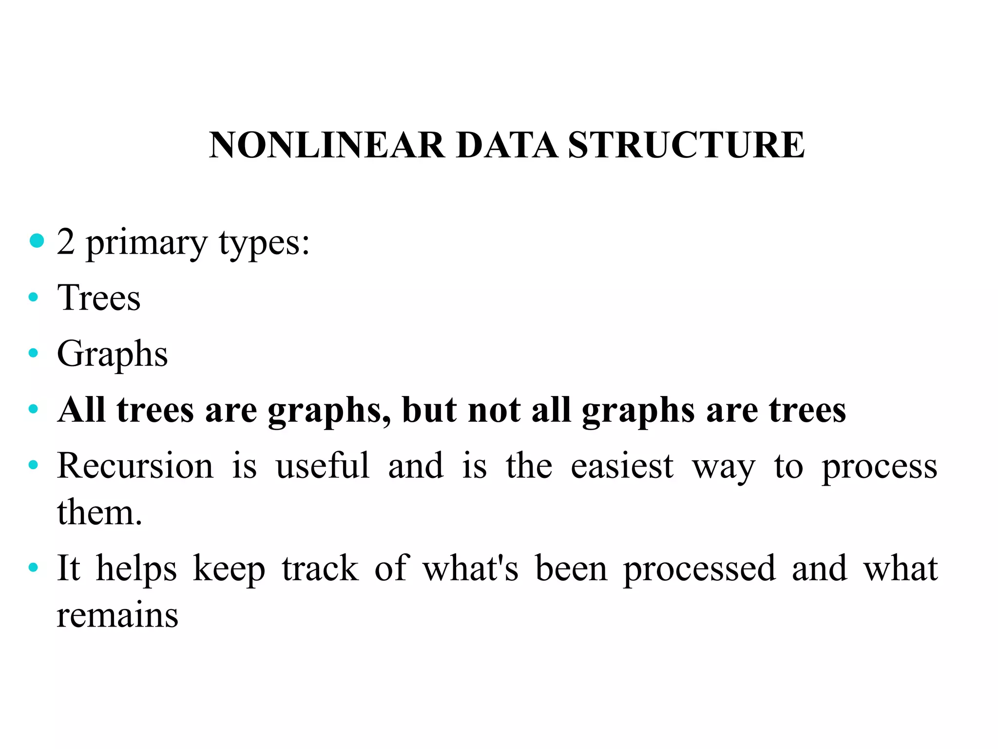 NONLINEAR DATA STRUCTURE
 2 primary types:
• Trees
• Graphs
• All trees are graphs, but not all graphs are trees
• Recursion is useful and is the easiest way to process
them.
• It helps keep track of what's been processed and what
remains
 