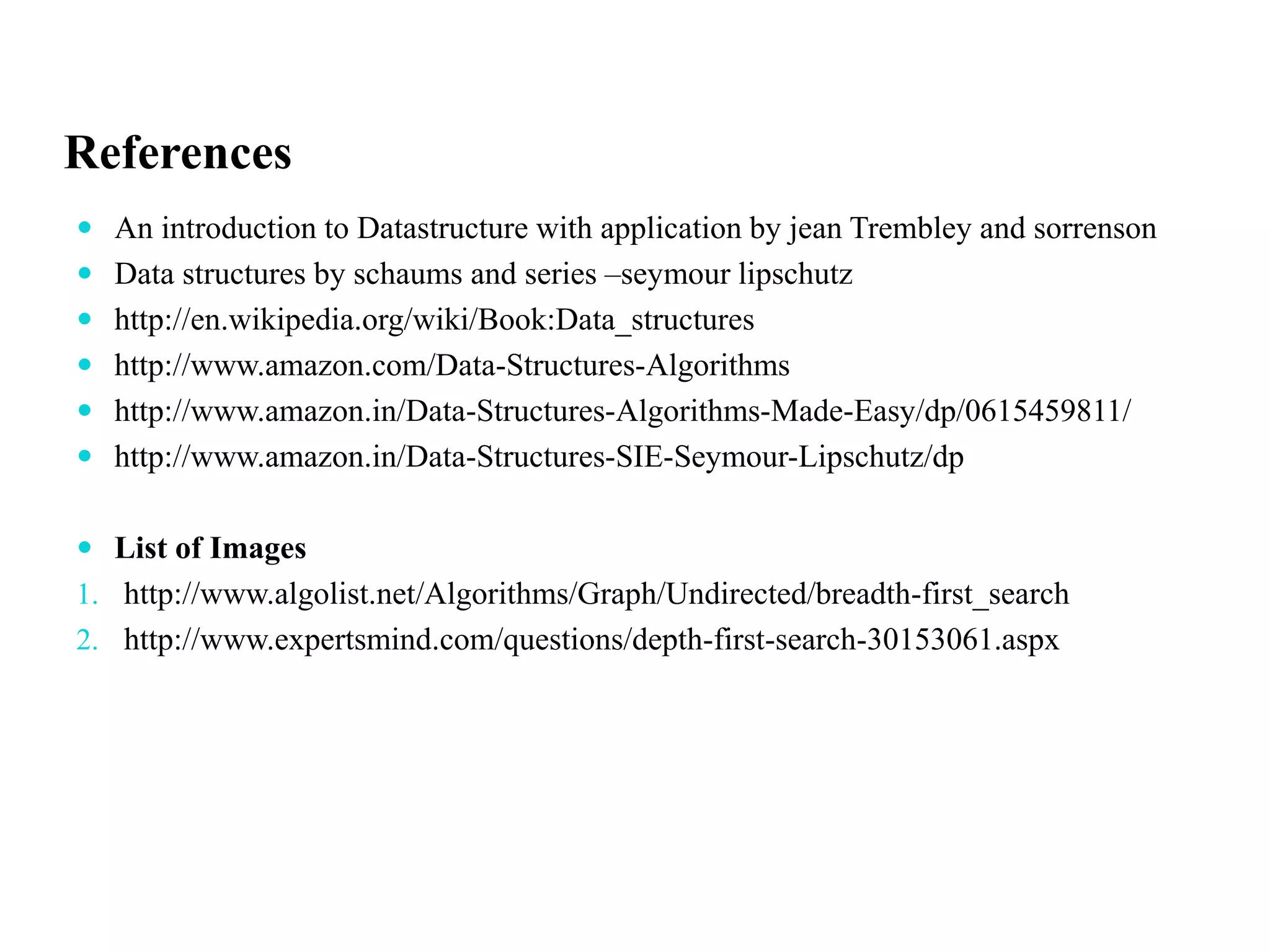 References
 An introduction to Datastructure with application by jean Trembley and sorrenson
 Data structures by schaums and series –seymour lipschutz
 http://en.wikipedia.org/wiki/Book:Data_structures
 http://www.amazon.com/Data-Structures-Algorithms
 http://www.amazon.in/Data-Structures-Algorithms-Made-Easy/dp/0615459811/
 http://www.amazon.in/Data-Structures-SIE-Seymour-Lipschutz/dp
 List of Images
1. http://www.algolist.net/Algorithms/Graph/Undirected/breadth-first_search
2. http://www.expertsmind.com/questions/depth-first-search-30153061.aspx
 