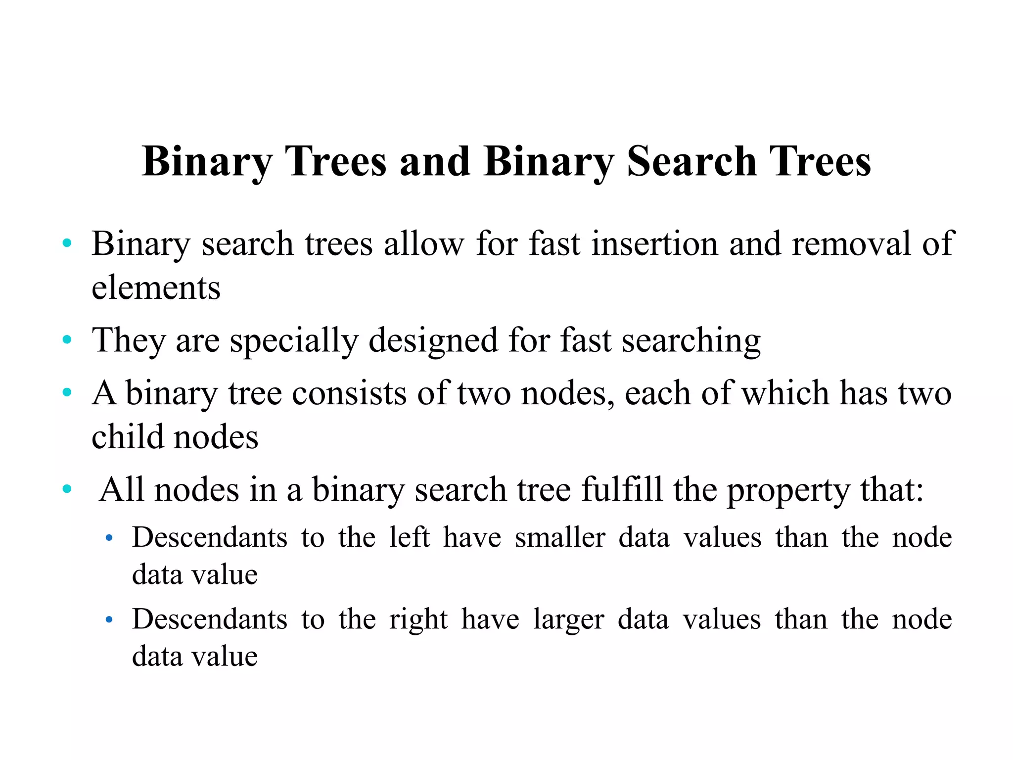 Binary Trees and Binary Search Trees
• Binary search trees allow for fast insertion and removal of
elements
• They are specially designed for fast searching
• A binary tree consists of two nodes, each of which has two
child nodes
• All nodes in a binary search tree fulfill the property that:
• Descendants to the left have smaller data values than the node
data value
• Descendants to the right have larger data values than the node
data value
 