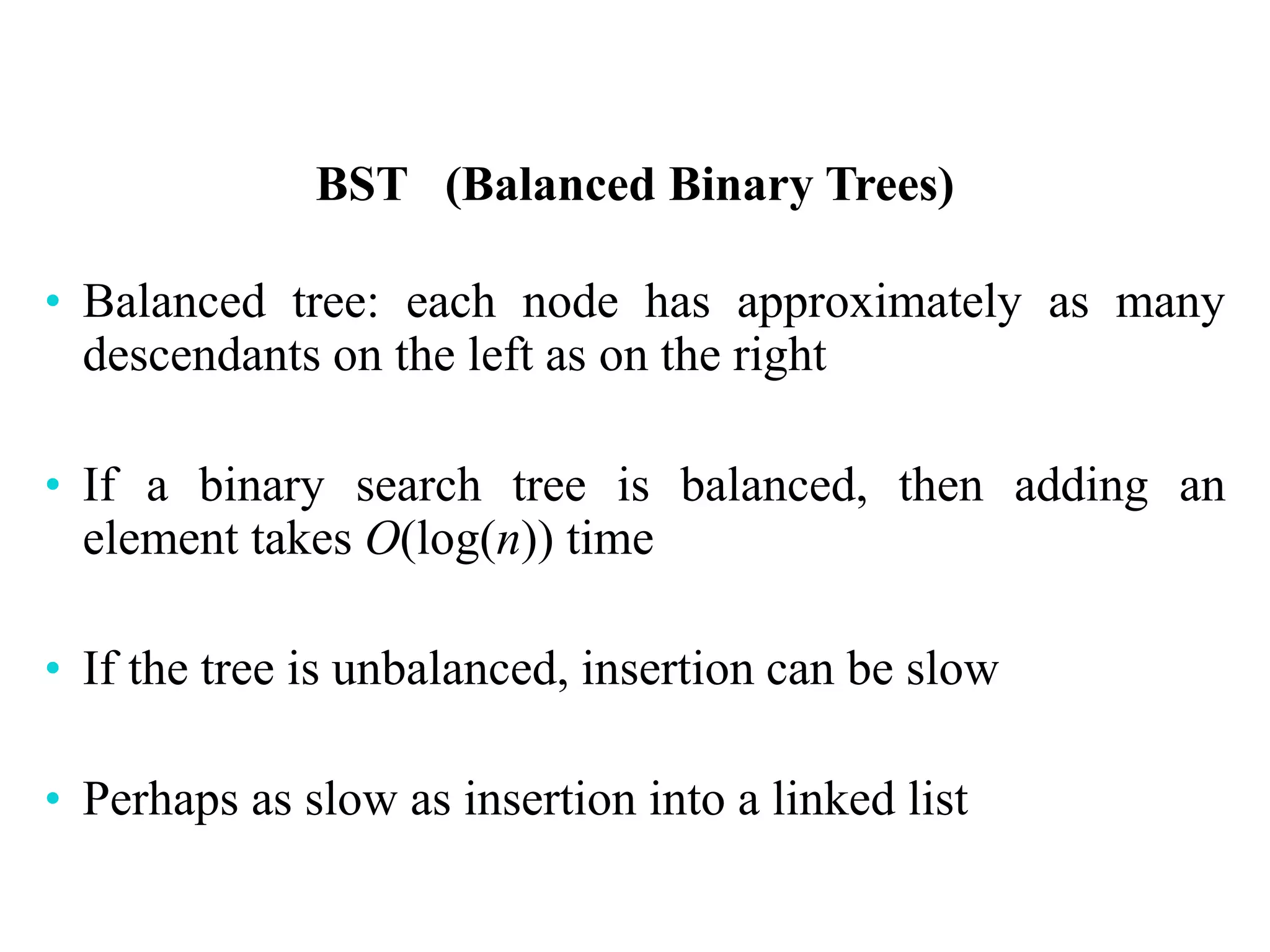 BST (Balanced Binary Trees)
• Balanced tree: each node has approximately as many
descendants on the left as on the right
• If a binary search tree is balanced, then adding an
element takes O(log(n)) time
• If the tree is unbalanced, insertion can be slow
• Perhaps as slow as insertion into a linked list
 