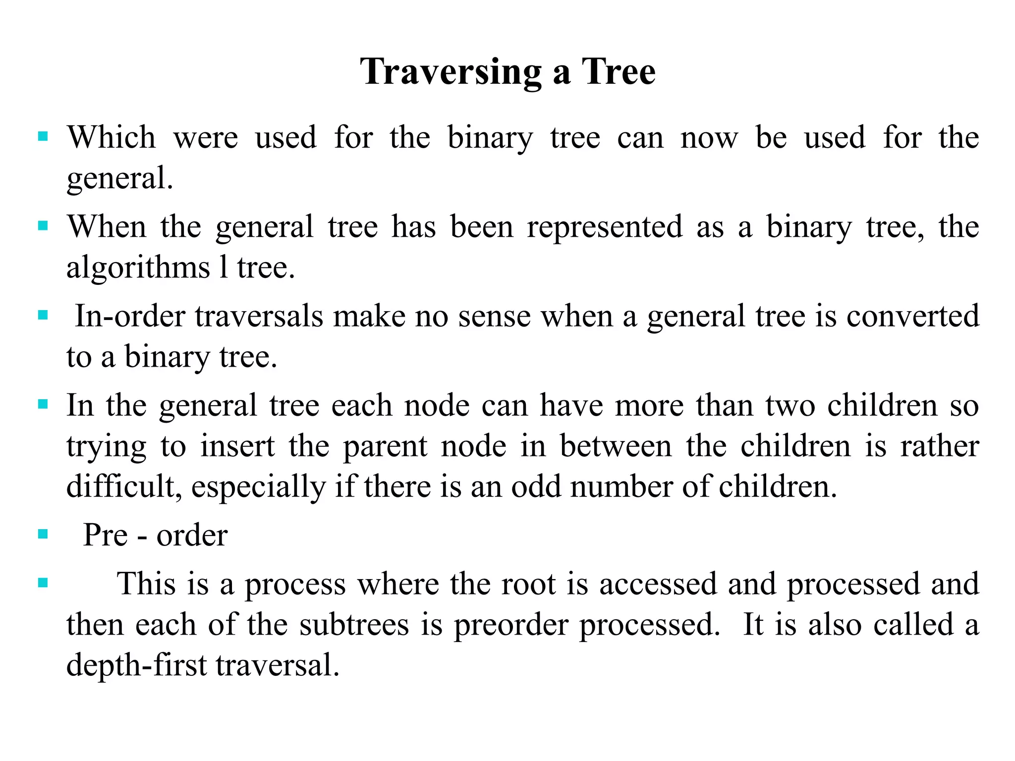 Traversing a Tree
 Which were used for the binary tree can now be used for the
general.
 When the general tree has been represented as a binary tree, the
algorithms l tree.
 In-order traversals make no sense when a general tree is converted
to a binary tree.
 In the general tree each node can have more than two children so
trying to insert the parent node in between the children is rather
difficult, especially if there is an odd number of children.
 Pre - order
 This is a process where the root is accessed and processed and
then each of the subtrees is preorder processed. It is also called a
depth-first traversal.
 