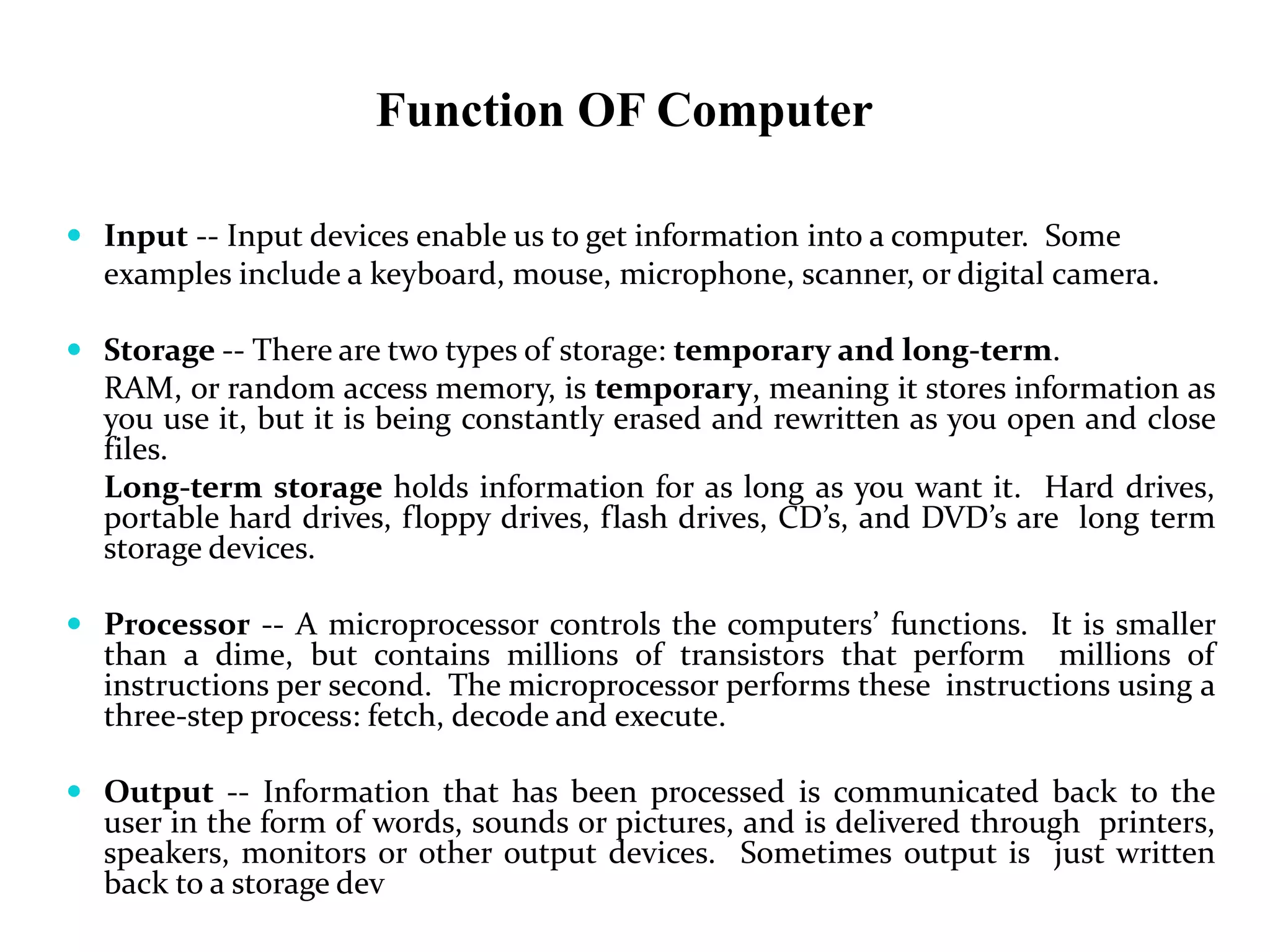 Function OF Computer
 Input -- Input devices enable us to get information into a computer. Some
examples include a keyboard, mouse, microphone, scanner, or digital camera.
 Storage -- There are two types of storage: temporary and long-term.
RAM, or random access memory, is temporary, meaning it stores information as
you use it, but it is being constantly erased and rewritten as you open and close
files.
Long-term storage holds information for as long as you want it. Hard drives,
portable hard drives, floppy drives, flash drives, CD’s, and DVD’s are long term
storage devices.
 Processor -- A microprocessor controls the computers’ functions. It is smaller
than a dime, but contains millions of transistors that perform millions of
instructions per second. The microprocessor performs these instructions using a
three-step process: fetch, decode and execute.
 Output -- Information that has been processed is communicated back to the
user in the form of words, sounds or pictures, and is delivered through printers,
speakers, monitors or other output devices. Sometimes output is just written
back to a storage dev
 