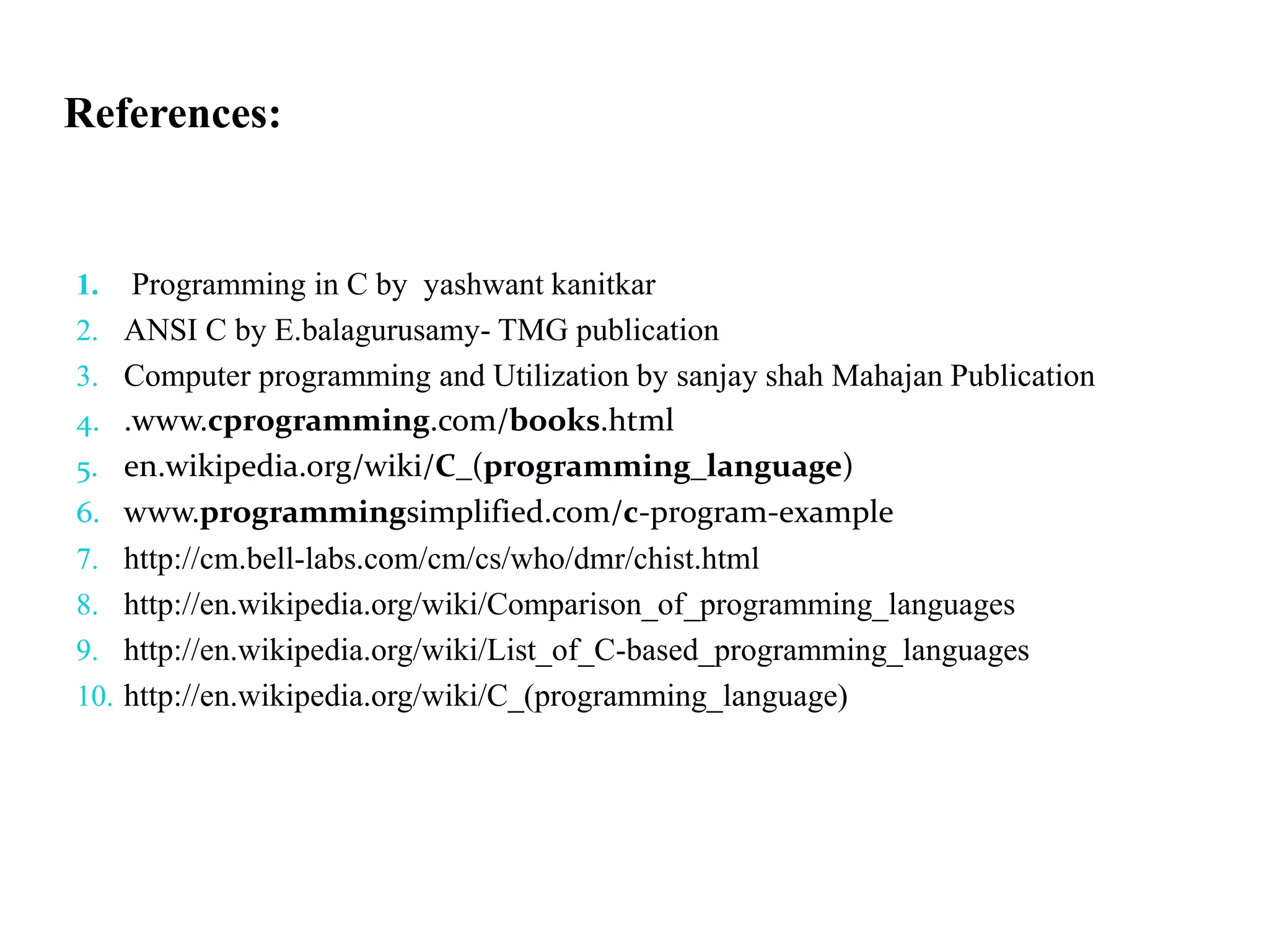 References:
1. Programming in C by yashwant kanitkar
2. ANSI C by E.balagurusamy- TMG publication
3. Computer programming and Utilization by sanjay shah Mahajan Publication
4. .www.cprogramming.com/books.html
5. en.wikipedia.org/wiki/C_(programming_language)
6. www.programmingsimplified.com/c-program-example
7. http://cm.bell-labs.com/cm/cs/who/dmr/chist.html
8. http://en.wikipedia.org/wiki/Comparison_of_programming_languages
9. http://en.wikipedia.org/wiki/List_of_C-based_programming_languages
10. http://en.wikipedia.org/wiki/C_(programming_language)
 