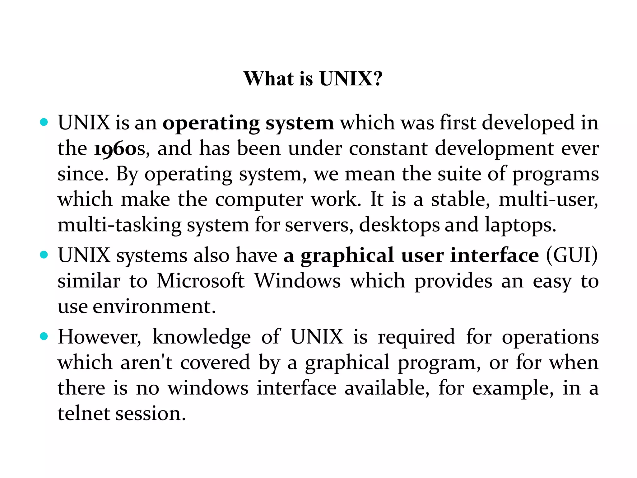 What is UNIX?
 UNIX is an operating system which was first developed in
the 1960s, and has been under constant development ever
since. By operating system, we mean the suite of programs
which make the computer work. It is a stable, multi-user,
multi-tasking system for servers, desktops and laptops.
 UNIX systems also have a graphical user interface (GUI)
similar to Microsoft Windows which provides an easy to
use environment.
 However, knowledge of UNIX is required for operations
which aren't covered by a graphical program, or for when
there is no windows interface available, for example, in a
telnet session.
 