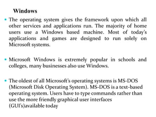 Windows
 The operating system gives the framework upon which all
other services and applications run. The majority of home
users use a Windows based machine. Most of today’s
applications and games are designed to run solely on
Microsoft systems.
 Microsoft Windows is extremely popular in schools and
colleges, many businesses also use Windows.
 The oldest of all Microsoft’s operating systems is MS-DOS
(Microsoft Disk Operating System). MS-DOS is a text-based
operating system. Users have to type commands rather than
use the more friendly graphical user interfaces
(GUI’s)available today
 