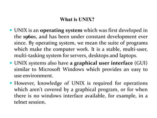 What is UNIX?
 UNIX is an operating system which was first developed in
the 1960s, and has been under constant development ever
since. By operating system, we mean the suite of programs
which make the computer work. It is a stable, multi-user,
multi-tasking system for servers, desktops and laptops.
 UNIX systems also have a graphical user interface (GUI)
similar to Microsoft Windows which provides an easy to
use environment.
 However, knowledge of UNIX is required for operations
which aren't covered by a graphical program, or for when
there is no windows interface available, for example, in a
telnet session.
 