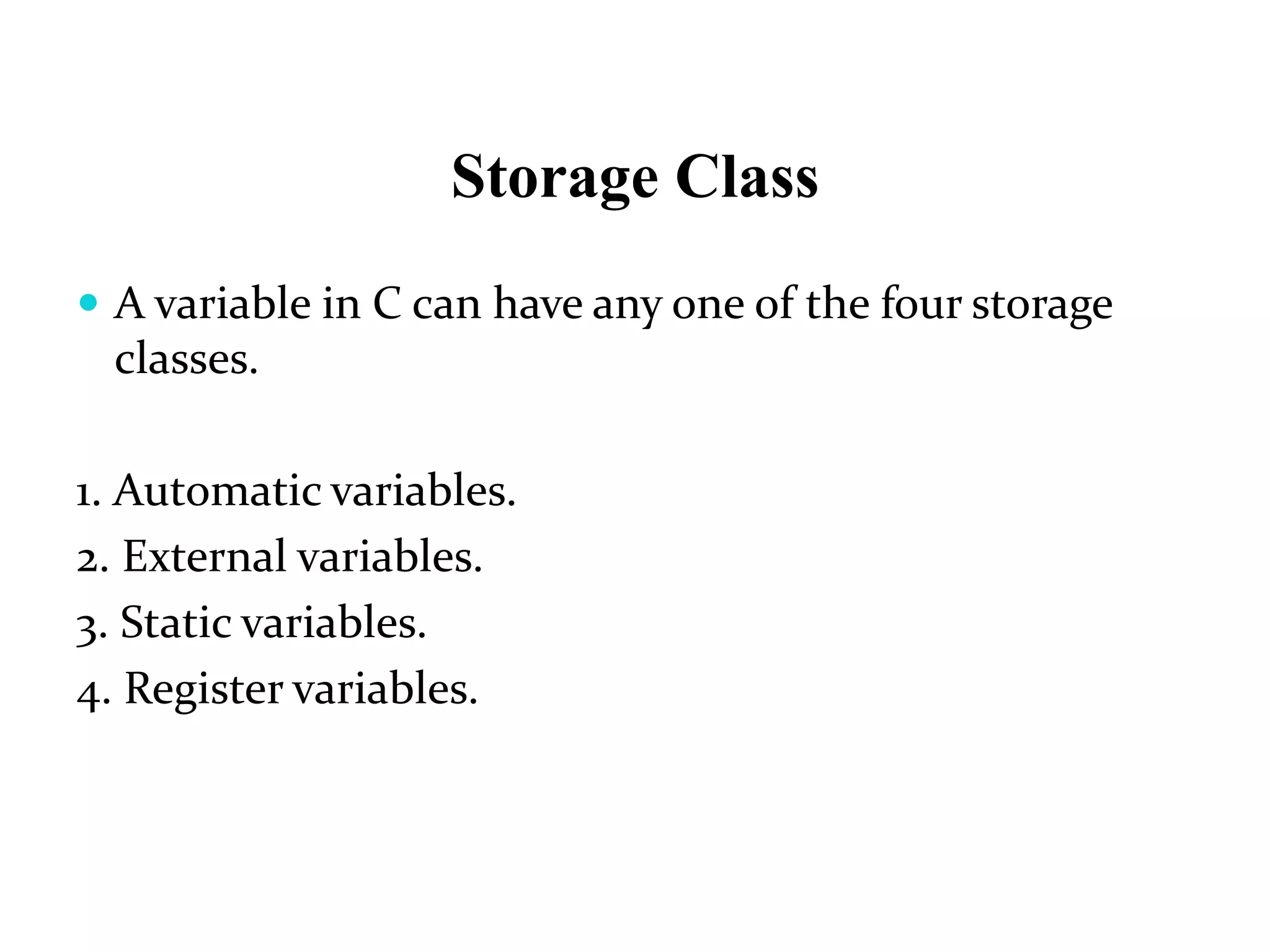 Storage Class  A variable in C can have any one of the four storage classes. 1. Automatic variables. 2. External variables. 3. Static variables. 4. Register variables. 
