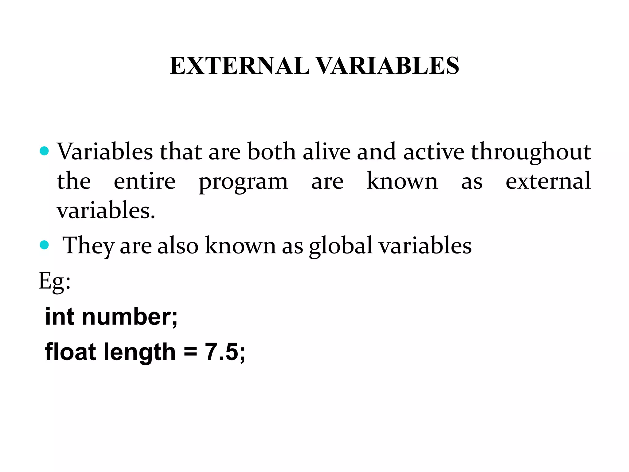 EXTERNAL VARIABLES  Variables that are both alive and active throughout the entire program are known as external variables.  They are also known as global variables Eg: int number; float length = 7.5; 