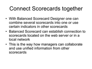Connect Scorecards together With Balanced Scorecard Designer one can combine several scorecards into one or use certain indicators in other scorecards Balanced Scorecard can establish connection to scorecards located on the web server or in a local network This is the way how managers can collaborate and use unified information from other scorecards 