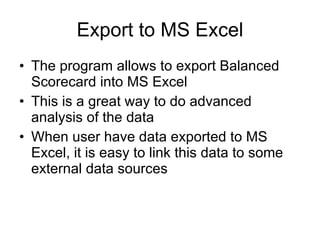 Export to MS Excel The program allows to export Balanced Scorecard into MS Excel This is a great way to do advanced analysis of the data When user have data exported to MS Excel, it is easy to link this data to some external data sources 
