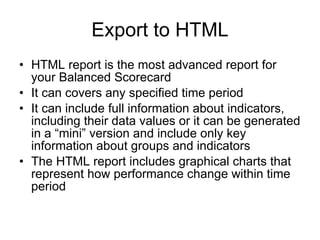 Export to HTML HTML report is the most advanced report for your Balanced Scorecard It can covers any specified time period It can include full information about indicators, including their data values or it can be generated in a “mini” version and include only key information about groups and indicators The HTML report includes graphical charts that represent how performance change within time period 