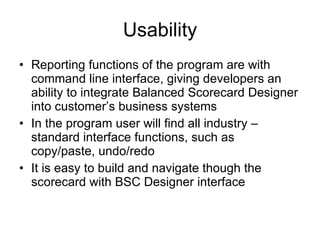 Usability Reporting functions of the program are with command line interface, giving developers an ability to integrate Balanced Scorecard Designer into customer’s business systems In the program user will find all industry – standard interface functions, such as copy/paste, undo/redo It is easy to build and navigate though the scorecard with BSC Designer interface 