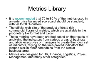 Metrics Library It is  recommended  that 70 to 80 % of the metrics used in an enterprise balanced scorecard should be standard, with 20 to 30 % custom. The official web-site of the product offers a rich commercial library of metrics, which are available in the proprietary file format and Excel.  These metrics have been created based on the results of analyzing the indicators from various areas of business and allow executives or managers to create their own set of indicators, relying on the time-proved indicators that worked well in other companies from the similar business area. Metrics are designed for HR, Finance, Logistics, Project Management and many other categories 