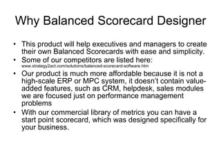 Why Balanced Scorecard Designer This product will help executives and managers to create their own Balanced Scorecards with ease and simplicity. Some of our competitors are listed here:  www.strategy2act.com/solutions/balanced-scorecard-software.htm  Our product is much more affordable because it is not a high-scale ERP or MPC system, it doesn’t contain value-added features, such as CRM, helpdesk, sales modules   we are focused just on performance management problems With our commercial library of metrics you can have a start point scorecard, which was designed specifically for your business. 