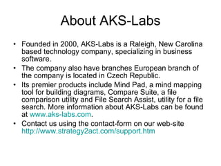 About AKS-Labs Founded in 2000, AKS-Labs is a Raleigh, New Carolina based technology company, specializing in business software.  The company also have branches European branch of the company is located in Czech Republic. Its premier products include Mind Pad, a mind mapping tool for building diagrams, Compare Suite, a file comparison utility and File Search Assist, utility for a file search. More information about AKS-Labs can be found at  www.aks-labs.com . Contact us using the contact-form on our web-site  http://www.strategy2act.com/support.htm   