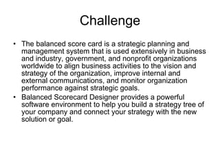 Challenge The balanced score card is a strategic planning and management system that is used extensively in business and industry, government, and nonprofit organizations worldwide to align business activities to the vision and strategy of the organization, improve internal and external communications, and monitor organization performance against strategic goals. Balanced Scorecard Designer provides a powerful software environment to help you build a strategy tree of your company and connect your strategy with the new solution or goal.   