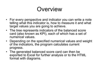 Overview For every perspective and indicator you can write a note telling what this indicator is, how to measure it and what target values you are going to achieve.  The tree represents indicators of the balanced score card (also known as KPI), each of which has a set of numerical values.  Depending on the specified numerical values and weight of the indicators, the program calculates current progress.  The generated balanced score card can then be exported to Excel for further analysis or to the HTML format with diagrams. 