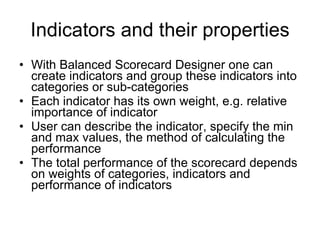 Indicators and their properties With Balanced Scorecard Designer one can create indicators and group these indicators into categories or sub-categories Each indicator has its own weight, e.g. relative importance of indicator User can describe the indicator, specify the min and max values, the method of calculating the performance The total performance of the scorecard depends on weights of categories, indicators and performance of indicators 