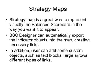 Strategy Maps Strategy map is a great way to represent visually the Balanced Scorecard in the way you want it to appear. BSC Designer can automatically export the indicator objects into the map, creating necessary links. In addition, user can add some custom objects, such as text blocks, large arrows, different types of links. 