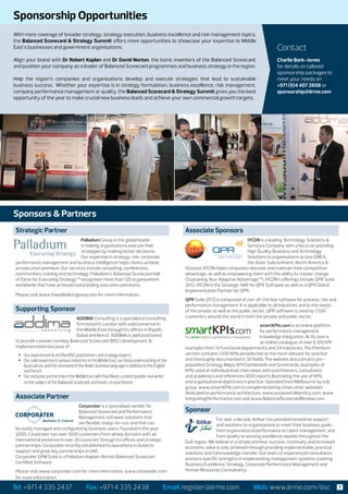 Sponsorship Opportunities
With more coverage of broader strategy, strategy execution, business excellence and risk management topics,
the Balanced Scorecard & Strategy Summit offers more opportunities to showcase your expertise to Middle
East’s businesses and government organisations.                                                                                                    Contact
Align your brand with Dr Robert Kaplan and Dr David Norton, the iconic inventors of the Balanced Scorecard,                                        Charlie Bark-Jones
and position your company as a leader of Balanced Scorecard programmes and business strategy in the region.                                        for details on tailored
                                                                                                                                                   sponsorship packages to
Help the region’s companies and organisations develop and execute strategies that lead to sustainable                                              meet your needs on
business success. Whether your expertise is in strategy formulation, business excellence, risk management,                                         +971 (0)4 407 2608 or
company performance management or quality, the Balanced Scorecard & Strategy Summit gives you the best                                             sponsorship@iirme.com
opportunity of the year to make crucial new business leads and achieve your own commercial growth targets.




Sponsors & Partners
 Strategic Partner                                                                                  Associate Sponsors
                                  Palladium Group is the global leader                                                              IYCON is a leading Technology Solutions &
                                  in helping organisations execute their                                                            Services Company with a focus on providing
                                  strategies by making better decisions.                                                            High Quality Business and Technology
                                  Our expertise in strategy, risk, corporate                                                        Solutions to organisations across EMEA,
 performance management and business intelligence helps clients achieve                                                             the Asian Subcontinent, North America &
 an execution premium. Our services include consulting, conferences,                                Oceania. IYCON helps companies discover and maintain their competitive
 communities, training and technology. Palladium’s Balanced Scorecard Hall                          advantage, as well as empowering them with the ability to master change.
 of Fame for Executing Strategy™ recognises more than 120 organisations                             (Sustaining Your Adaptive Advantage™). IYCON’s offerings include QPR Suite
 worldwide that have achieved outstanding execution premiums.                                       2012. IYCON is the Strategic VAR for QPR Software as well as a QPR Global
                                                                                                    Implementation Partner for QPR.
 Please visit www.thepalladiumgroup.com for more information.
                                                                                                    QPR Suite 2012 is composed of out-of-the box software for process, risk and
                                                                                                    performance management. It is applicable to all industries and to the needs
 Supporting Sponsor                                                                                 of the private as well as the public sector. QPR software is used by 1,500
                                ADDIMA Consulting is a specialized consulting                       customers around the world in both the private and public sector.
                                firm based in London with solid presence in                                                                 smartKPIs.com is an online platform
                                the Middle East through its offices in Riyadh,                                                              for performance management
                                Dubai and Beirut. ADDIMA is well positioned                                                                 knowledge integration. At its core is
 to provide a proven turnkey Balanced Scorecard (BSC) development &                                                                         an online catalogue of over 6,100 KPI
 implementation because of :                                                                        examples from 14 functional departments and 24 industries. The Premium
  •	 Our experienced & certified BSC practitioners and strategy experts                             section contains 1,500 KPIs preselected as the most relevant for practice
  •	 Our solid expertise in various industries in the Middle East, our deep understanding of the    and thoroughly documented in 30 fields. The website also contains pre-
     local culture, and the command of the Arabic business language in addition to the English      populated Strategy Maps, KPI Dashboards and Scorecards, examples of
     and French                                                                                     KPIs used at individual level, interviews with practitioners, consultants
  •	 Our exclusive partnership in the Middle East with Paul Niven, a noted speaker and writer       and academics and references 1000 reports illustrating the use of KPIs
     on the subject of the Balanced Scorecard, and hands-on practitioner                            and organisational objectives in practice. Operated from Melbourne by eab
                                                                                                    group, www.smartKPIs.com is complemented by three other websites
                                                                                                    dedicated to performance architecture: www.purposefulIdentity.com, www.
 Associate Partner                                                                                  integratingPerformance.com and www.BalancedScorecardReview.com.
                                  Corporater is a specialised vendor for
                                  Balanced Scorecard and Performance                                Sponsor
                                  Management software solutions that                                                For over a decade, Ibtikar has provided innovative support
                                  are flexible, ready-to-run, and that can                                          and solutions to organizations to meet their business goals,
 be easily managed and configured by business users. Founded in the year                                            from organizational performance to talent management, and
 2000, Corporater has over 1000 customers from all key domains with an                                              from quality to winning excellence awards throughout the
 international presence in over 29 countries through its offices and strategic                      Gulf region. We believe in a simple premise: success, continuity and increased
 partnerships. Corporater recently established its operations in Dubai to                           economic value is only achieved through providing implementable, practical
 support and grow key partnerships in UAE.                                                          solutions and full knowledge transfer. Our team of experienced consultants
 Corporater EPM Suite is a Palladium Kaplan-Norton Balanced Scorecard                               possess specific strengths in implementing management systems covering
 Certified Software.                                                                                Business Excellence, Strategy, Corporate Performance Management and
 Please visit www.corporater.com for more information. www.corporater.com                           Human Resources Consultancy.
 for more information.

Tel: +971 4 335 2437                        Fax: +971 4 335 2438                             Email: register@iirme.com                 Web: www.iirme.com/bsc                        7
 