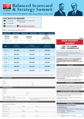 Balanced Scorecard
         LEADERS

       Presents                          & Strategy Summit
16-21 March 2013 • The Address Hotel, Dubai Marina, Dubai, UAE

For Group Discounts: Conference SalesManager :
Sowmya Yellappa REGISTER
 FIVE WAYS TO
                971-4-3352437                                         IIR Holdings Ltd., P.O Box 21743
       +971 4 4072730 Dubai, UAE
Call : 971-4-3352438
Fax : +971 4 3352718
                          www.iirme.com/bsc
Email: sowmya.yellappa@iirme.com
       register@iirme.com


Please                 the days you wish to attend:

    16 March 2013                         17 March 2013                       18 March 2013                       19 March 2013                       20 March 2013                       21 March 2012
                                                                                                                                                                            Forum
       Workshop
                                               Summit                                             Masterclass                                                             (two days)
        (one day)
                                              (one day)                                           (two days)                                                           Including Clinics                                                                                                 AZ3014
       Select one:
                                                                                                                                                                   D         or E            or F
         A         B          C                                                                                                                                                                                                          GROUP DISCOUNTS
                                                                                                                                                                                                                                            AVAILABLE
                                               Book by                                                 Book from                                                              Book after
        Days
                                           3 January 2013                                     4 January – 7 February 2013                                                  8 February 2013                                               CALL – 971 -4-3352483
                                                                                                                                                                                                                                       E-MAIL+971 4 4072730
                                                                                                                                                                                                                                       Call: – a.watts@iirme.com
      6 Days                                    US$ 5,280                                                       US$ 5,680                                                       US$ 5,880
                                                                                                                                                                                                                             Conference fees include documentation, luncheon and
      5 Days                                    US$ 4,995                                                       US$ 5,395                                                       US$ 5,595                                    refreshments. Delegates who attend all sessions will receive
                                                                                                                                                                                                                             a Certificate of Attendance.

      4 Days                                    US$ 4,285                                                       US$ 4,685                                                       US$ 4,885                                    All registrations are subject to our terms and conditions which
                                                                                                                                                                                                                             are available at www.iirme.com/terms. Please read them as
                                                                                                                                                                                                                             they include important information. By submitting your
                                                                                                                                                                                                                             registration you agree to be bound by the terms and conditions
      3 Days                                    US$ 3,595                                                       US$ 3,995                                                        US$ 4,195                                   in full.


                                                                                                                                                                                                                                                       Payments
      2 Days                                    US$ 2,595                                                       US$ 2,795                                                       US$ 2,990
                                                                                                                                                                                                                             A confirmation letter and invoice will be sent upon receipt of your
                                                                                                                                                                                                                             registration. Please note that full payment must be received prior
                                                                                                                                                                                                                             to the event. Only those delegates whose fees have been paid
        1 Day                                   US$ 1,295                                                       US$ 1,395                                                        US$ 1,495                                   in full will be admitted to the event. You can pay by company
                                                                                                                                                                                                                             cheques or bankers draft in Dirhams or US$. Please note that all
                                                                                                                                                                                                                             US$ cheques and drafts should be drawn on a New York bank and
                                                                                                                                                                                                                             an extra amount of US$ 6 per payment should be added
    Fees include documentation, luncheon and refreshments. Delegates who attend all sessions will receive a Certificate of Attendance.                                                                                       to cover bank clearing charges. In any event payment must be
                                                                                                                                                                                                                             received not later than 48 hours before the Event. Entry to the
                                                                                                                                                                                                                             Event may be refused if payment in full is not received.
DELEGATE DETAILS                                                                                                                                                                                                             Credit card payment
                                                                                                                                                                                                                                I
                                                                                                                                                                                                                                f you would like to pay by credit card, please tick here and a
                                                                                                                                                                                                                                member of our team will contact you to take the details
 Name: ..............................................................................................................................................................................................................

 Job Title: ......................................................................................................... Email: .....................................................................................
                                                                                                                                                                                                                                                     Cancellation
 Tel: ..................................................... Fax: .................................................... Mobile: ................................................................................               If you are unable to attend, a substitute delegate will be welcome
                                                                                                                                                                                                                             in your place. Registrations cancelled more than 7 days before
COMPANY DETAILS                                                                                                                                                                                                              the Event are subject to a $200 administration charge. Registration
                                                                                                                                                                                                                             fees for registrations cancelled 7 days or less before the Event
Company: ............................................................................................................................................................................................................        must be paid in full. Substitutions are welcome at any time.

Address: ................................................................................................................................................................................................................              Avoid Visa Delays - Book Now
Postcode: ................................................................................. Country: ...........................................................................................................             Delegates requiring visas should contact the hotel they wish to
                                                                                                                                                                                                                             stay at directly, as soon as possible. Visas for non-GCC nationals
Tel: .............................................................................................. Fax: .................................................................................................................
                                                                                                                                                                                                                             may take several weeks to process.
. 	 of employees on your site:
No.
                                                                                                                                                                                                                             All registrations are subject to acceptance by IIR which will be
1000+     500-999     250-499                                 50-249              0-49                              YES, I would like to receive information about future events
                                                                                                                                                                                                                             confirmed to you in writing.
                                                                                                                     services via e-mail .................................................................
Nature of your company's business: ..........................................
                                                                                                                                                                                                                             Due to unforeseen circumstances, the programme may change and IIR
                                                                                                                                                                                                                             reserves the right to alter the venue and/or speakers or topics.
To assist us with future correspondence, please supply the following details:
                                                                                                                                                                                                                                                       Event Venue:
Name of the Department Head: .....................................................................................................................................................................
                                                                                                                                                                                                                              The Address Hotel, Dubai Marina, Dubai, UAE
Department: ........................................................... Mobile: .......................................... Email: .......................................................................                     Tel: +971 4 436 7777
                                                                                                                                                                                                                              Accommodation Details
                                                                                                                                                                                                                              We highly recommend you secure your room reservation at the
Training Manager: .............................................................................................................................................................................................
                                                                                                                                                                                                                              earliest to avoid last minute inconvenience. You can contact the
                                                                                                                                                                                                                              IIR Hospitality Desk for assistance on:
Department: ........................................................... Mobile: .......................................... Email: ......................................................................
                                                                                                                                                                                                                              Tel: +971-4-4072693	        Fax: +971-4-4072517
                                                                                                                                                                                                                              Email: hospitality@iirme.com
Booking Contact: ................................................................................................................................................................................................

                                                                                                                                                                                                                              IK/VH      BU303    BALANCED SCORECARD
                                                                                                                                                                                                                                                                                                    J




Department: ........................................................... Mobile: .......................................... Email: ........................................................................
                                                                                                                                                                                                                                                                                                   O




                                                                                                                                                                                                                                                                        © Copyright I.I.R. HOLDINGS B.V.
 