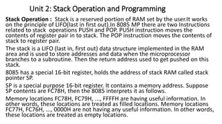 Stack Operation : Stack is a reserved portion of RAM set by the user.It works
on the principle of LIFO(last in first out).In 8085 MP there are two Instructions
related to stack operations PUSH and POP. PUSH instruction moves the
contents of register pair in to stack. The POP instruction moves the contents of
stack to register pair.
The stack is a LIFO (last in, first out) data structure implemented in the RAM
area and is used to store addresses and data when the microprocessor
branches to a subroutine. Then the return address used to get pushed on this
stack.
8085 has a special 16-bit register, holds the address of stack RAM called stack
pointer SP.
SP is a special purpose 16-bit register. It contains a memory address. Suppose
SP contents are FC78H, then the 8085 interprets it as follows.
Memory locations FC78H, FC79H, ..., FFFFH are having useful information. In
other words, these locations are treated as filled locations. Memory locations
FC77H, FC76H, ..., 0000H are not having any useful information. In other words,
these locations are treated as empty locations.
Unit 2: Stack Operation and Programming
 
