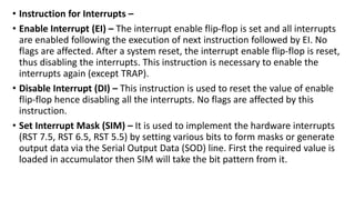 • Instruction for Interrupts –
• Enable Interrupt (EI) – The interrupt enable flip-flop is set and all interrupts
are enabled following the execution of next instruction followed by EI. No
flags are affected. After a system reset, the interrupt enable flip-flop is reset,
thus disabling the interrupts. This instruction is necessary to enable the
interrupts again (except TRAP).
• Disable Interrupt (DI) – This instruction is used to reset the value of enable
flip-flop hence disabling all the interrupts. No flags are affected by this
instruction.
• Set Interrupt Mask (SIM) – It is used to implement the hardware interrupts
(RST 7.5, RST 6.5, RST 5.5) by setting various bits to form masks or generate
output data via the Serial Output Data (SOD) line. First the required value is
loaded in accumulator then SIM will take the bit pattern from it.
 