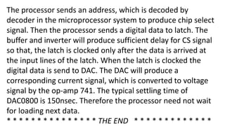 The processor sends an address, which is decoded by
decoder in the microprocessor system to produce chip select
signal. Then the processor sends a digital data to latch. The
buffer and inverter will produce sufficient delay for CS signal
so that, the latch is clocked only after the data is arrived at
the input lines of the latch. When the latch is clocked the
digital data is send to DAC. The DAC will produce a
corresponding current signal, which is converted to voltage
signal by the op-amp 741. The typical settling time of
DAC0800 is 150nsec. Therefore the processor need not wait
for loading next data.
* * * * * * * * * * * * * * * THE END * * * * * * * * * * * * *
 