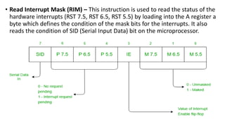 • Read Interrupt Mask (RIM) – This instruction is used to read the status of the
hardware interrupts (RST 7.5, RST 6.5, RST 5.5) by loading into the A register a
byte which defines the condition of the mask bits for the interrupts. It also
reads the condition of SID (Serial Input Data) bit on the microprocessor.
 