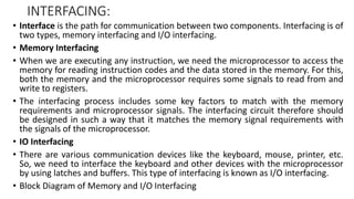 INTERFACING:
• Interface is the path for communication between two components. Interfacing is of
two types, memory interfacing and I/O interfacing.
• Memory Interfacing
• When we are executing any instruction, we need the microprocessor to access the
memory for reading instruction codes and the data stored in the memory. For this,
both the memory and the microprocessor requires some signals to read from and
write to registers.
• The interfacing process includes some key factors to match with the memory
requirements and microprocessor signals. The interfacing circuit therefore should
be designed in such a way that it matches the memory signal requirements with
the signals of the microprocessor.
• IO Interfacing
• There are various communication devices like the keyboard, mouse, printer, etc.
So, we need to interface the keyboard and other devices with the microprocessor
by using latches and buffers. This type of interfacing is known as I/O interfacing.
• Block Diagram of Memory and I/O Interfacing
 