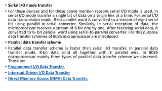 • Serial I/O mode transfer
• For these devices and for these above mention reasons serial I/O mode is used. In
serial I/O mode transfer a single bit of data on a single line at a time. For serial I/O
data transmission mode, 8-bit parallel word is converted to a stream of eight serial
bit using parallel-to-serial converter. Similarly, in serial reception of data, the
microprocessor receives a stream of 8-bit one by one. After receiving serial data, it
converted to 8- bit parallel word using serial-to-parallel converter. For this purpose
data transfer schemes of 8085 microprocessor are introduced.
• Parallel data transfer scheme
• Parallel data transfer scheme is faster than serial I/O transfer. In parallel data
transfer mode, 8-bit data send all together with 8 parallel wire. In 8085
microprocessor mainly three types of parallel data transfer scheme we observed.
Those are
• Programmed I/O Data Transfer
• Interrupt Driven I/O Data Transfer
• Direct Memory Access (DMA) Data Transfer.
 