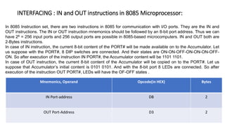 INTERFACING : IN and OUT instructions in 8085 Microprocessor:
Mnemonics, Operand Opcode(in HEX) Bytes
IN Port-address DB 2
OUT Port-Address D3 2
In 8085 Instruction set, there are two instructions in 8085 for communication with I/O ports. They are the IN and
OUT instructions. The IN or OUT instruction mnemonics should be followed by an 8-bit port address. Thus we can
have 28 = 256 input ports and 256 output ports are possible in 8085-based microcomputers. IN and OUT both are
2-Bytes instructions.
In case of IN instruction, the current 8-bit content of the PORT# will be made available on to the Accumulator. Let
us suppose with the PORT#, 8 DIP switches are connected. And their states are ON-ON-OFF-ON-ON-ON-OFF-
ON. So after execution of the instruction IN PORT#, the Accumulator content will be 1101 1101.
In case of OUT instruction, the current 8-bit content of the Accumulator will be copied on to the PORT#. Let us
suppose that Accumulator’s initial content is 0101 0101. And with the 8-bit port 8 LEDs are connected. So after
execution of the instruction OUT PORT#, LEDs will have the OF-OFF states .
 